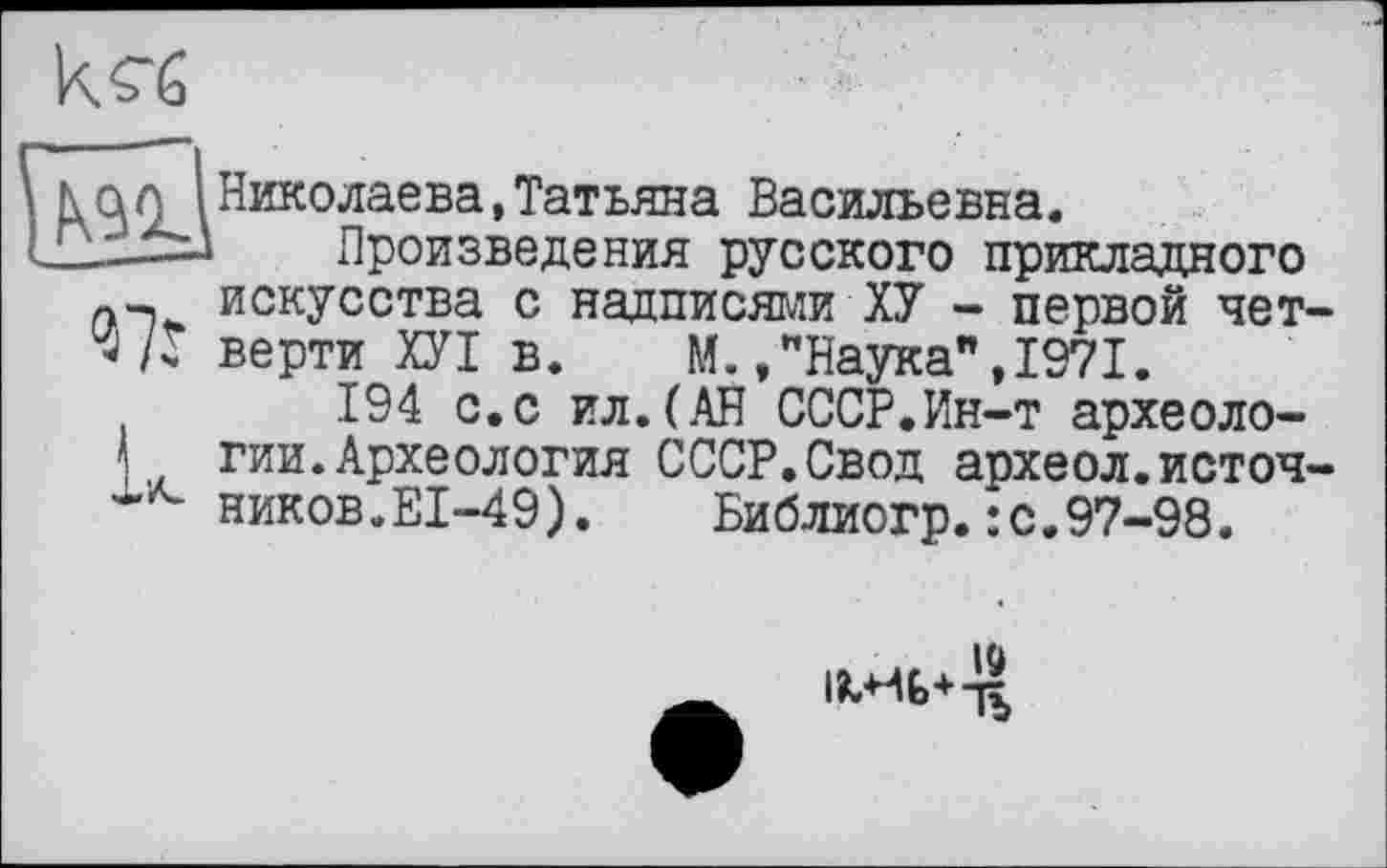 ﻿кл G
ас (Николаева,Татьяна Васильевна.
lizxl Произведения русского прикладного искусства с надписями ХУ - первой чет-верти ХУІ в. М.»"Наука",1971.
194 с.с ил.(АН СССР.Ин-т археоло-
\ гии.Археология СССР.Свод археол.источ-ников.EI-49). Библиогр.:с.97-98.